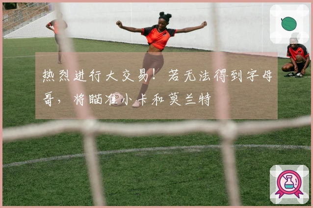 热烈进行大交易！若无法得到字母哥，将瞄准小卡和莫兰特