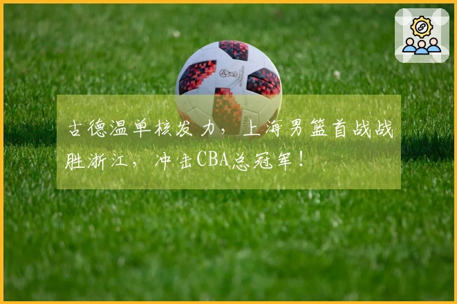 古德温单核发力，上海男篮首战战胜浙江，冲击CBA总冠军！